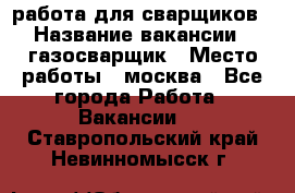 работа для сварщиков › Название вакансии ­ газосварщик › Место работы ­ москва - Все города Работа » Вакансии   . Ставропольский край,Невинномысск г.